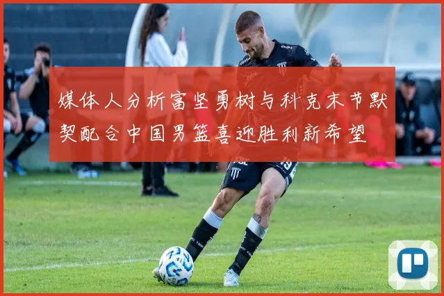 媒体人分析富坚勇树与科克末节默契配合中国男篮喜迎胜利新希望