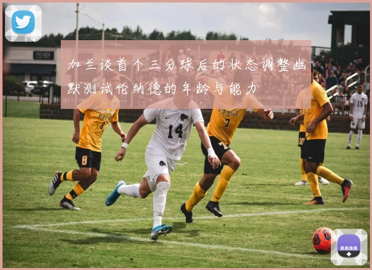 加兰谈首个三分球后的状态调整幽默测试伦纳德的年龄与能力