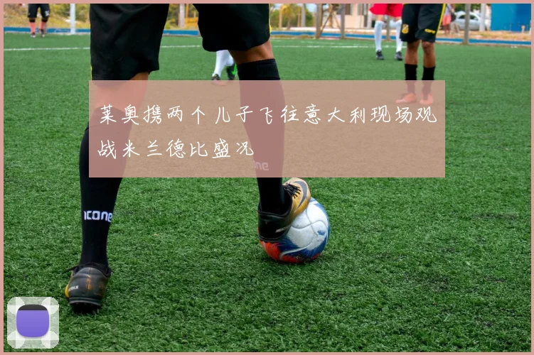 莱奥携两个儿子飞往意大利现场观战米兰德比盛况