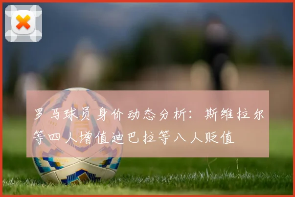 罗马球员身价动态分析：斯维拉尔等四人增值迪巴拉等八人贬值