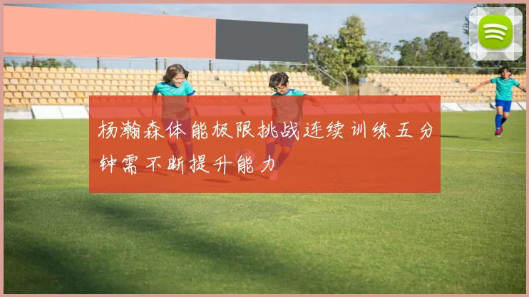 杨瀚森体能极限挑战连续训练五分钟需不断提升能力