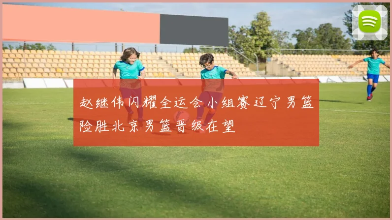 赵继伟闪耀全运会小组赛辽宁男篮险胜北京男篮晋级在望