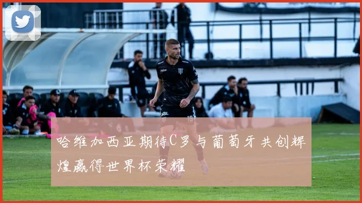 哈维加西亚期待C罗与葡萄牙共创辉煌赢得世界杯荣耀